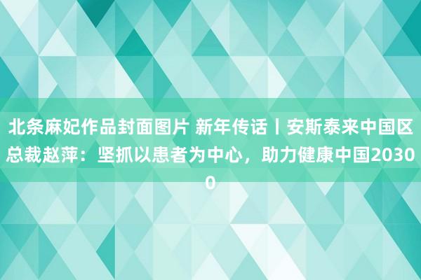 北条麻妃作品封面图片 新年传话丨安斯泰来中国区总裁赵萍：坚抓以患者为中心，助力健康中国2030