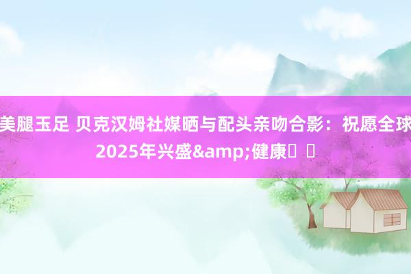 美腿玉足 贝克汉姆社媒晒与配头亲吻合影：祝愿全球2025年兴盛&健康❤️