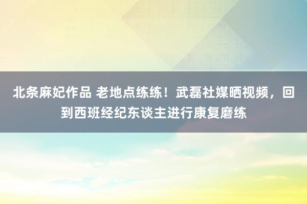 北条麻妃作品 老地点练练！武磊社媒晒视频，回到西班经纪东谈主进行康复磨练