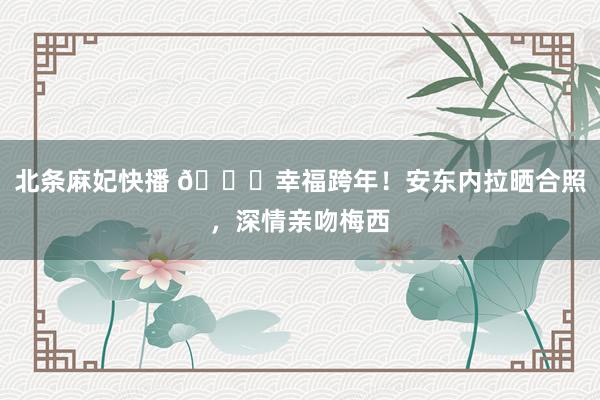 北条麻妃快播 💕幸福跨年！安东内拉晒合照，深情亲吻梅西