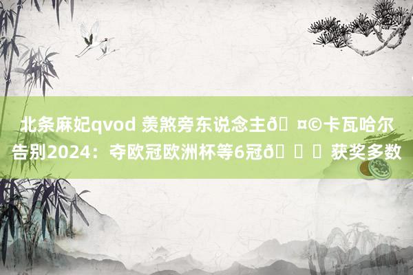 北条麻妃qvod 羡煞旁东说念主🤩卡瓦哈尔告别2024：夺欧冠欧洲杯等6冠🏆获奖多数