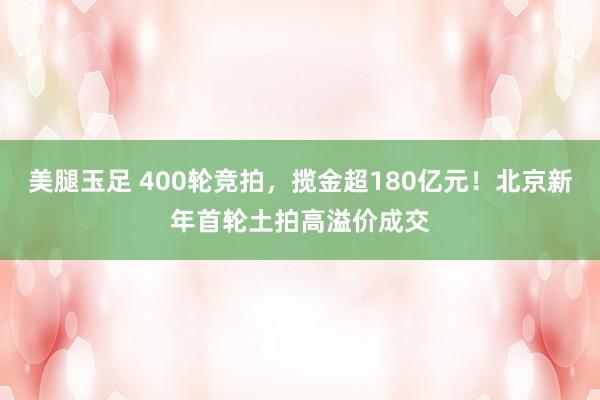 美腿玉足 400轮竞拍，揽金超180亿元！北京新年首轮土拍高溢价成交