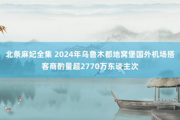 北条麻妃全集 2024年乌鲁木都地窝堡国外机场搭客商酌量超2770万东谈主次