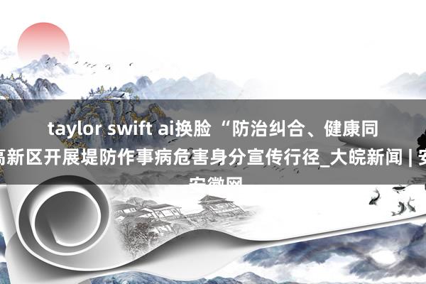 taylor swift ai换脸 “防治纠合、健康同业”高新区开展堤防作事病危害身分宣传行径_大皖新闻 | 安徽网