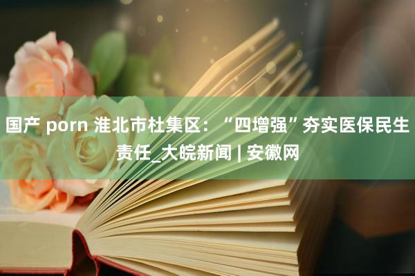 国产 porn 淮北市杜集区：“四增强”夯实医保民生责任_大皖新闻 | 安徽网