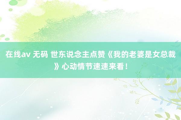 在线av 无码 世东说念主点赞《我的老婆是女总裁》心动情节速速来看！