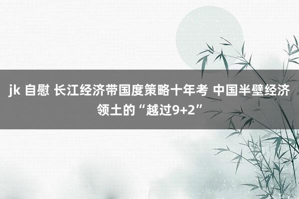 jk 自慰 长江经济带国度策略十年考 中国半壁经济领土的“越过9+2”