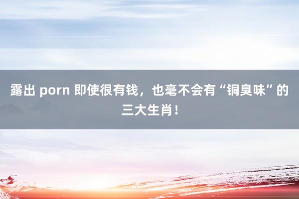 露出 porn 即使很有钱，也毫不会有“铜臭味”的三大生肖！