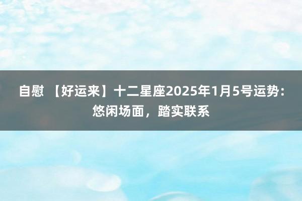 自慰 【好运来】十二星座2025年1月5号运势：悠闲场面，踏实联系