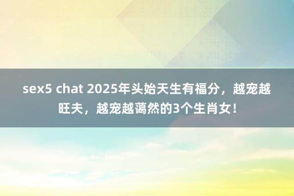 sex5 chat 2025年头始天生有福分，越宠越旺夫，越宠越蔼然的3个生肖女！