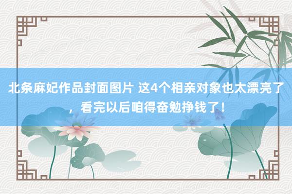北条麻妃作品封面图片 这4个相亲对象也太漂亮了，看完以后咱得奋勉挣钱了！