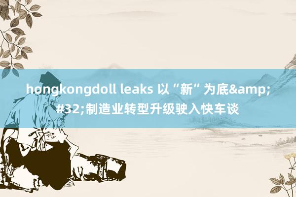 hongkongdoll leaks 以“新”为底&#32;制造业转型升级驶入快车谈