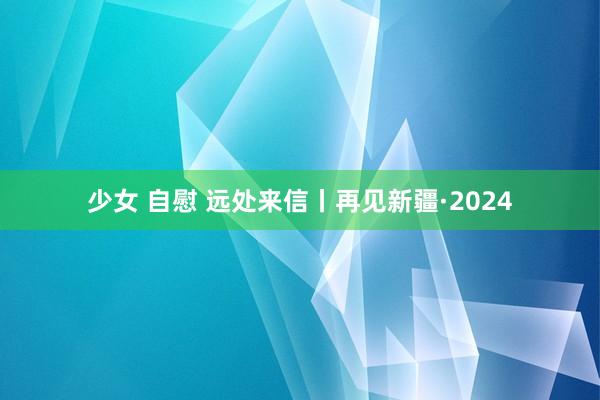 少女 自慰 远处来信丨再见新疆·2024