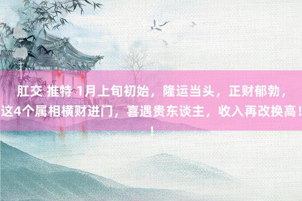 肛交 推特 1月上旬初始，隆运当头，正财郁勃，这4个属相横财进门，喜遇贵东谈主，收入再改换高！