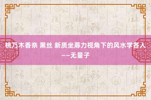 桃乃木香奈 黑丝 新质坐蓐力视角下的风水学各人——无量子