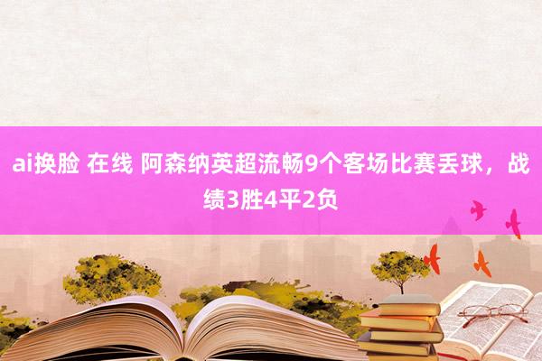 ai换脸 在线 阿森纳英超流畅9个客场比赛丢球，战绩3胜4平2负
