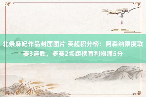 北条麻妃作品封面图片 英超积分榜：阿森纳限度联赛3连胜，多赛2场距榜首利物浦5分