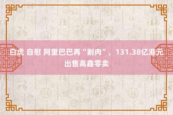 白虎 自慰 阿里巴巴再“割肉”，131.38亿港元出售高鑫零卖