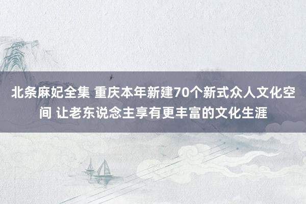 北条麻妃全集 重庆本年新建70个新式众人文化空间 让老东说念主享有更丰富的文化生涯