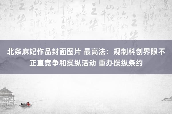 北条麻妃作品封面图片 最高法：规制科创界限不正直竞争和操纵活动 重办操纵条约