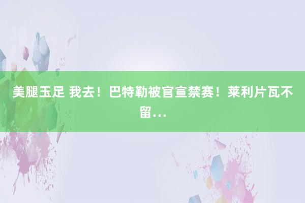 美腿玉足 我去！巴特勒被官宣禁赛！莱利片瓦不留…