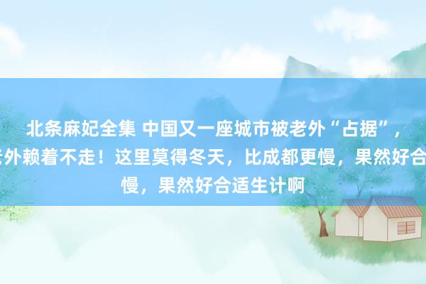 北条麻妃全集 中国又一座城市被老外“占据”，10多万老外赖着不走！这里莫得冬天，比成都更慢，果然好合适生计啊