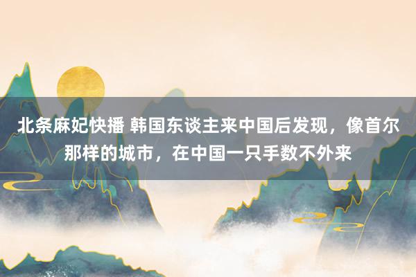北条麻妃快播 韩国东谈主来中国后发现，像首尔那样的城市，在中国一只手数不外来