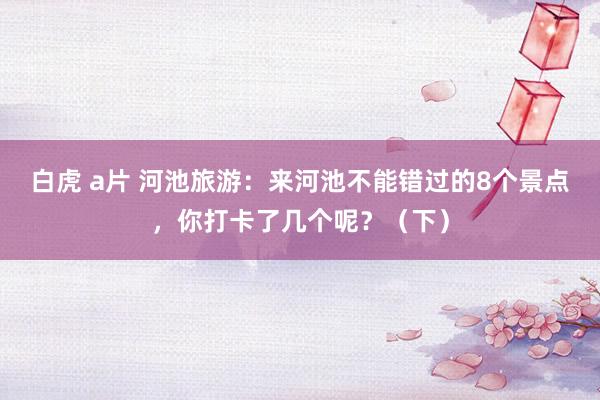 白虎 a片 河池旅游：来河池不能错过的8个景点，你打卡了几个呢？（下）