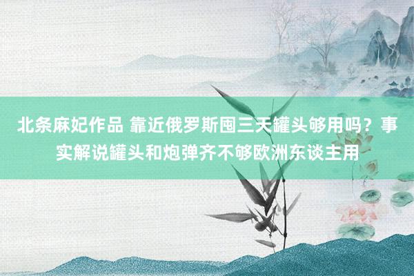 北条麻妃作品 靠近俄罗斯囤三天罐头够用吗？事实解说罐头和炮弹齐不够欧洲东谈主用