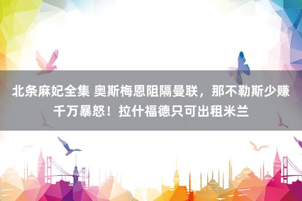 北条麻妃全集 奥斯梅恩阻隔曼联，那不勒斯少赚千万暴怒！拉什福德只可出租米兰