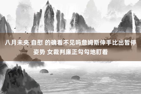 八月未央 自慰 的确看不见吗詹姆斯伸手比出暂停姿势 女裁判廉正勾勾地盯着