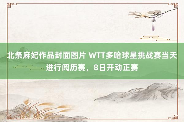 北条麻妃作品封面图片 WTT多哈球星挑战赛当天进行阅历赛，8日开动正赛