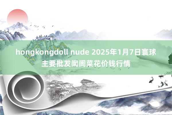 hongkongdoll nude 2025年1月7日寰球主要批发阛阓菜花价钱行情