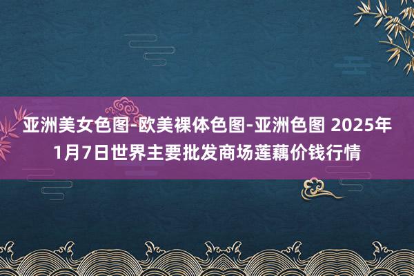 亚洲美女色图-欧美裸体色图-亚洲色图 2025年1月7日世界主要批发商场莲藕价钱行情