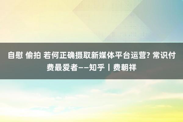 自慰 偷拍 若何正确摄取新媒体平台运营? 常识付费最爱者——知乎丨费朝祥