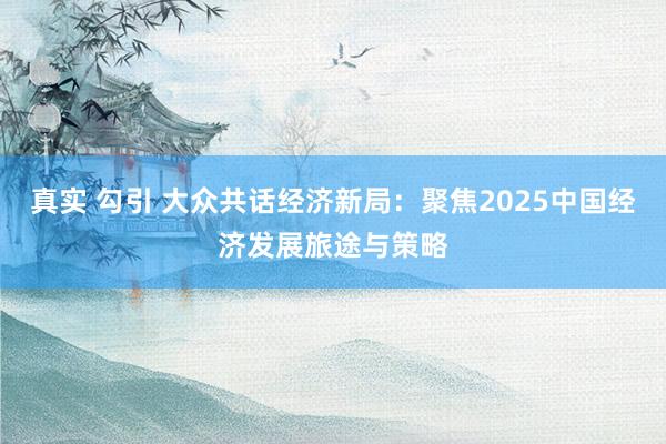 真实 勾引 大众共话经济新局：聚焦2025中国经济发展旅途与策略