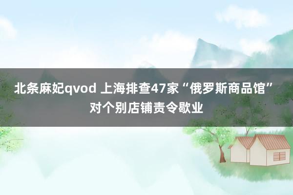 北条麻妃qvod 上海排查47家“俄罗斯商品馆” 对个别店铺责令歇业