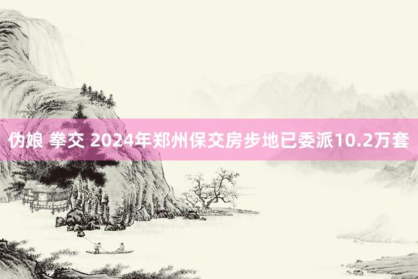 伪娘 拳交 2024年郑州保交房步地已委派10.2万套
