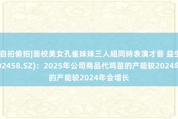 [自拍偷拍]藝校美女孔雀妹妹三人組同時表演才藝 益生股份(002458.SZ)：2025年公司商品代鸡苗的产能较2024年会增长