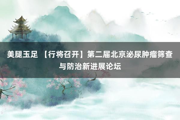 美腿玉足 【行将召开】第二届北京泌尿肿瘤筛查与防治新进展论坛