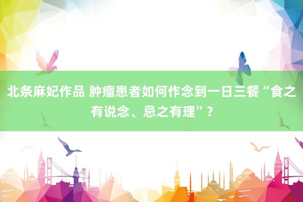 北条麻妃作品 肿瘤患者如何作念到一日三餐“食之有说念、忌之有理”？