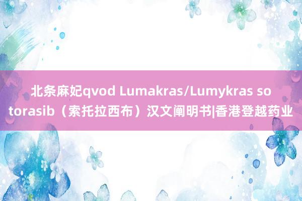 北条麻妃qvod Lumakras/Lumykras sotorasib（索托拉西布）汉文阐明书|香港登越药业