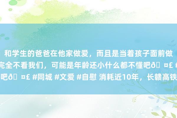 和学生的爸爸在他家做爱，而且是当着孩子面前做爱，太刺激了，孩子完全不看我们，可能是年龄还小什么都不懂吧🤣 #同城 #文爱 #自慰 消耗近10年，长赣高铁有望本年开工