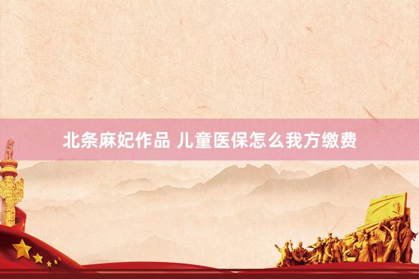 北条麻妃作品 儿童医保怎么我方缴费