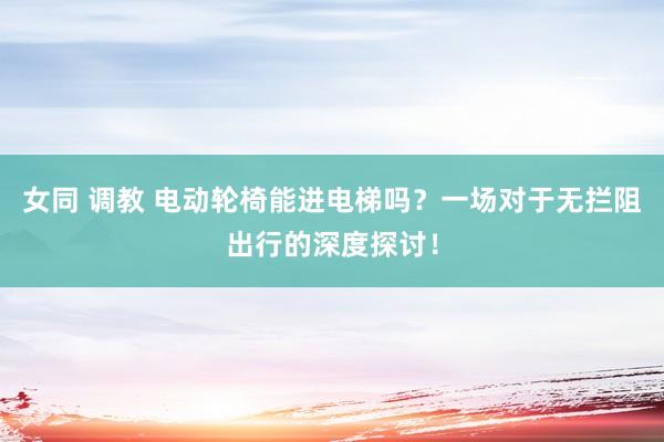 女同 调教 电动轮椅能进电梯吗？一场对于无拦阻出行的深度探讨！