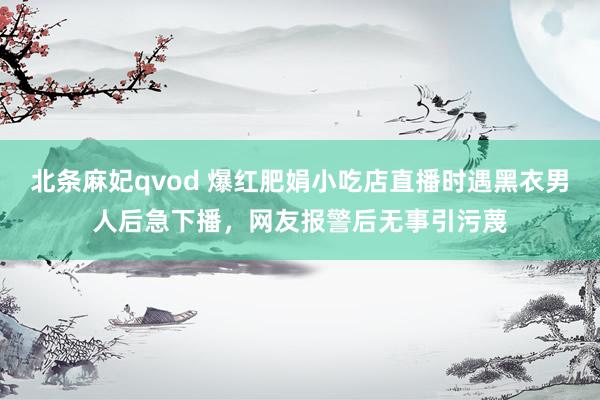 北条麻妃qvod 爆红肥娟小吃店直播时遇黑衣男人后急下播，网友报警后无事引污蔑