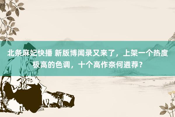 北条麻妃快播 新版博闻录又来了，上架一个热度极高的色调，十个高作奈何遴荐？