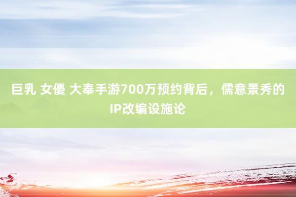 巨乳 女優 大奉手游700万预约背后，儒意景秀的IP改编设施论