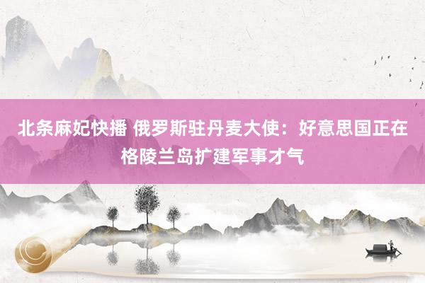 北条麻妃快播 俄罗斯驻丹麦大使：好意思国正在格陵兰岛扩建军事才气