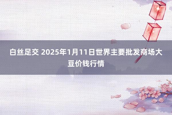 白丝足交 2025年1月11日世界主要批发商场大豆价钱行情